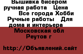 Вышивка бисером, ручная работа › Цена ­ 15 000 - Все города Хобби. Ручные работы » Для дома и интерьера   . Московская обл.,Реутов г.